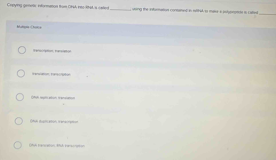 Copying genetic information from DNA into RNA is called _; using the information contained in mRNA to make a polypeptide is called_
Multiple Choice
transcription; translation
translation; transcription
DNA replication; translation
DNA duplication; transcription
DNA transiation; RNA transcription