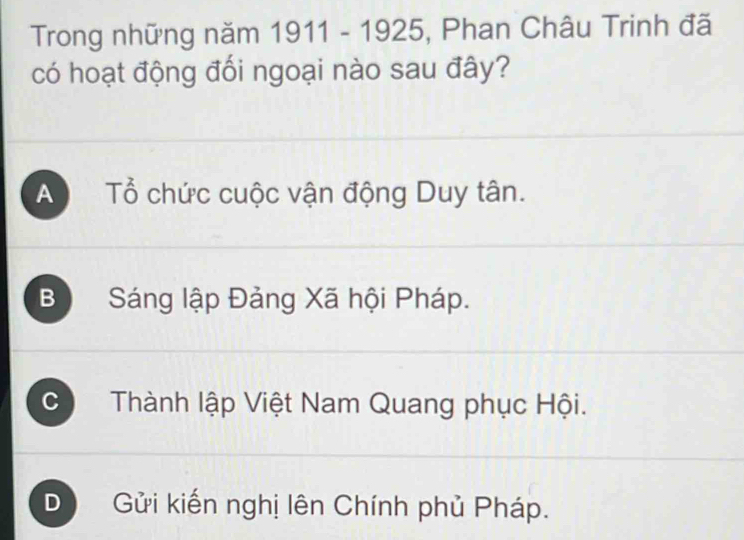 Trong những năm 1911 - 1925, Phan Châu Trinh đã
có hoạt động đối ngoại nào sau đây?
A Tổ chức cuộc vận động Duy tân.
B Sáng lập Đảng Xã hội Pháp.
C Thành lập Việt Nam Quang phục Hội.
D Gửi kiến nghị lên Chính phủ Pháp.