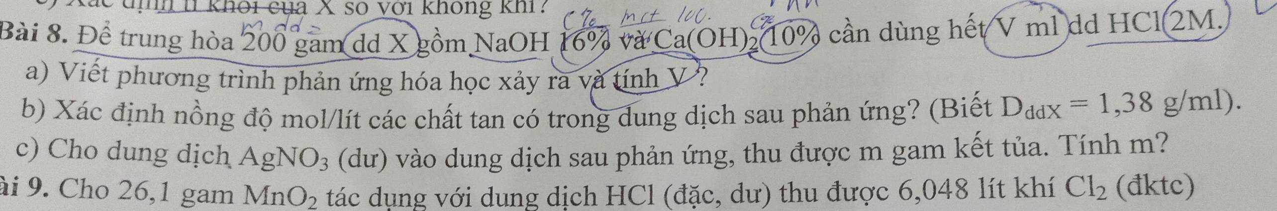 khôi của X số với không khi: 
Bài 8. Để trung hòa 200 gam dd X gồm NaOH 16% và Ca(OH) (10% cần dùng hết V ml dd HCl 2M. 
a) Viết phương trình phản ứng hóa học xảy ra và tính V ? 
b) Xác định nồng độ mol/lít các chất tan có trong dung dịch sau phản ứng? (Biết D_ddx=1,38g/ml). 
c) Cho dung dịch AgNO_3 (dư) vào dung dịch sau phản ứng, thu được m gam kết tủa. Tính m? 
ài 9. Cho 26,1 gam MnO_2 tác dụng với dung dịch HCl (đặc, dư) thu được 6,048 lít khí Cl_2 (đktc)