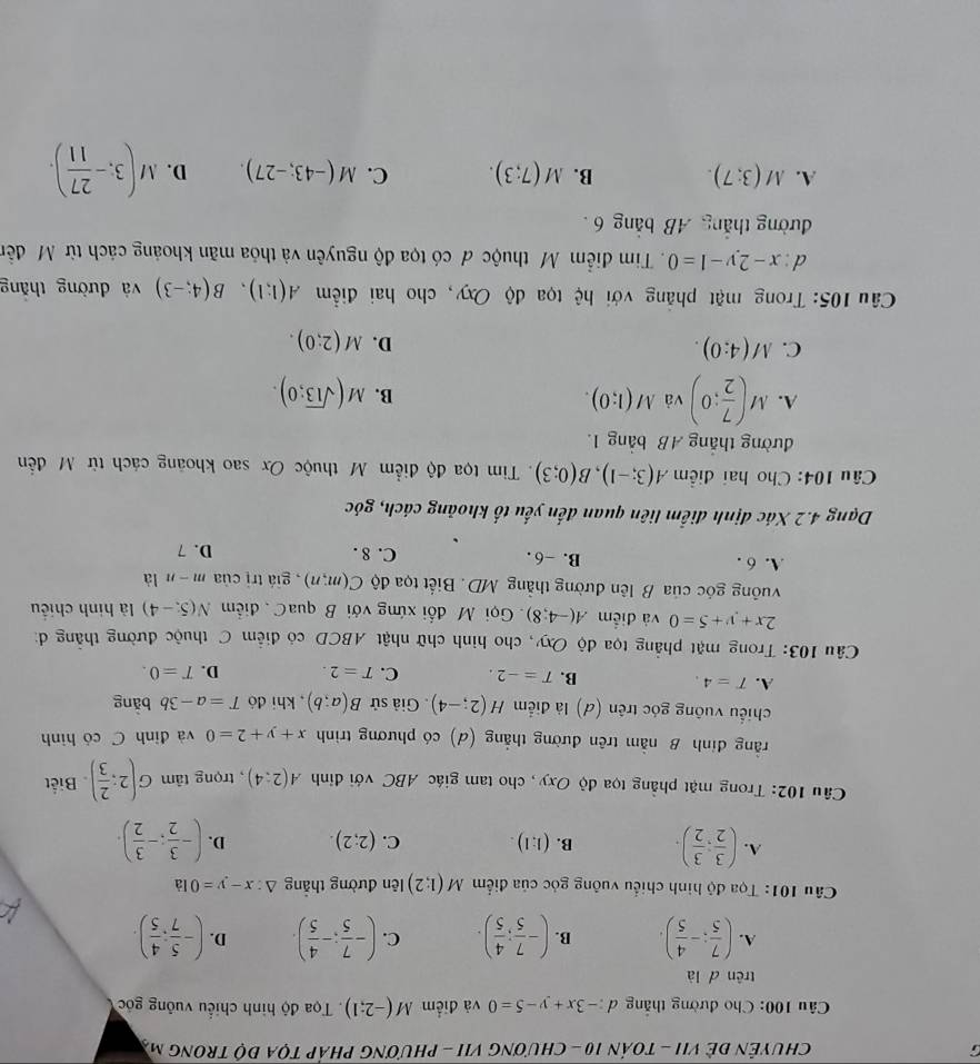 CHUYÊN ĐÊ VII - TOáN 10 - ChươNG VII - PHươnG PHáP TọA độ TRonG mỹ
Câu 100: Cho đường thắng d:-3x+y-5=0 và điểm M(-2;1). Tọa độ hình chiếu vuông gốc
trên d là
A. ( 7/5 ;- 4/5 ). B. (- 7/5 ; 4/5 ). C. (- 7/5 ;- 4/5 ). D. (- 5/7 : 4/5 ).
Câu 101: Tọa độ hình chiếu vuông góc của điểm M(1;2) lên đường thắng △ :x-y=0 là
A. ( 3/2 ; 3/2 ). B. (1:1). C. (2;2). D. (- 3/2 ;- 3/2 ).
Câu 102: Trong mặt phẳng tọa độ Oxy, cho tam giác ABC với điỉnh A(2:4) , trọng tâm G(2: 2/3 ) Biết
rằng đinh B nằm trên đường thẳng (d) có phương trình x+y+2=0 và đỉnh C có hình
chiếu vuông góc trên (d) là điểm H(2;-4). Giả sử B(a;b) , khi đó T=a-3b bǎng
A. T=4. B. T=-2. C. T=2. D. T=0.
Câu 103: Trong mặt phẳng tọa độ Oxy, cho hình chữ nhật ABCD có điểm C thuộc đường thắng đ:
2x+y+5=0 và điểm A(-4;8). Gọi M đối xứng với B quaC. điểm N(5,-4) là hình chiều
vuống góc của B lên đường thẳng MD. Biết tọa độ C(m;n) , giá trị của m-n là
A. 6 . B. -6 . C. 8 .
D. 7
Dạng 4.2 Xác định điểm liên quan đến yếu tố khoảng cách, góc
Câu 104: Cho hai điểm A(3;-1),B(0;3). Tim tọa độ điểm M thuộc Ox sao khoảng cách từ M đễn
đường thắng AB bảng 1.
A. M( 7/2 ;0) và M(1;0). B. M(sqrt(13);0).
C. M(4:0). D. M(2;0).
Câu 105: Trong mặt phẳng với hệ tọa độ Oxy, cho hai điểm A(1;1),B(4;-3) và đường thǎng
l:x-2y-1=0 Tim điểm M thuộc đ có tọa độ nguyên và thỏa mãn khoảng cách từ Mỹ đền
đường thắng AB bảng 6
A. M(3;7). B. M(7;3). C. M(-43;-27). D. M(3,- 27/11 ).