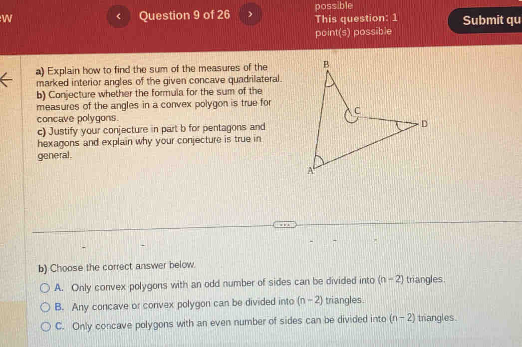 possible
W Question 9 of 26
This question: 1 Submit qu
point(s) possible
a) Explain how to find the sum of the measures of the
marked interior angles of the given concave quadrilateral.
b) Conjecture whether the formula for the sum of the
measures of the angles in a convex polygon is true for
concave polygons.
c) Justify your conjecture in part b for pentagons and
hexagons and explain why your conjecture is true in
general.
b) Choose the correct answer below.
A. Only convex polygons with an odd number of sides can be divided into (n-2) triangles.
B. Any concave or convex polygon can be divided into (n-2) triangles.
C. Only concave polygons with an even number of sides can be divided into (n-2) triangles.