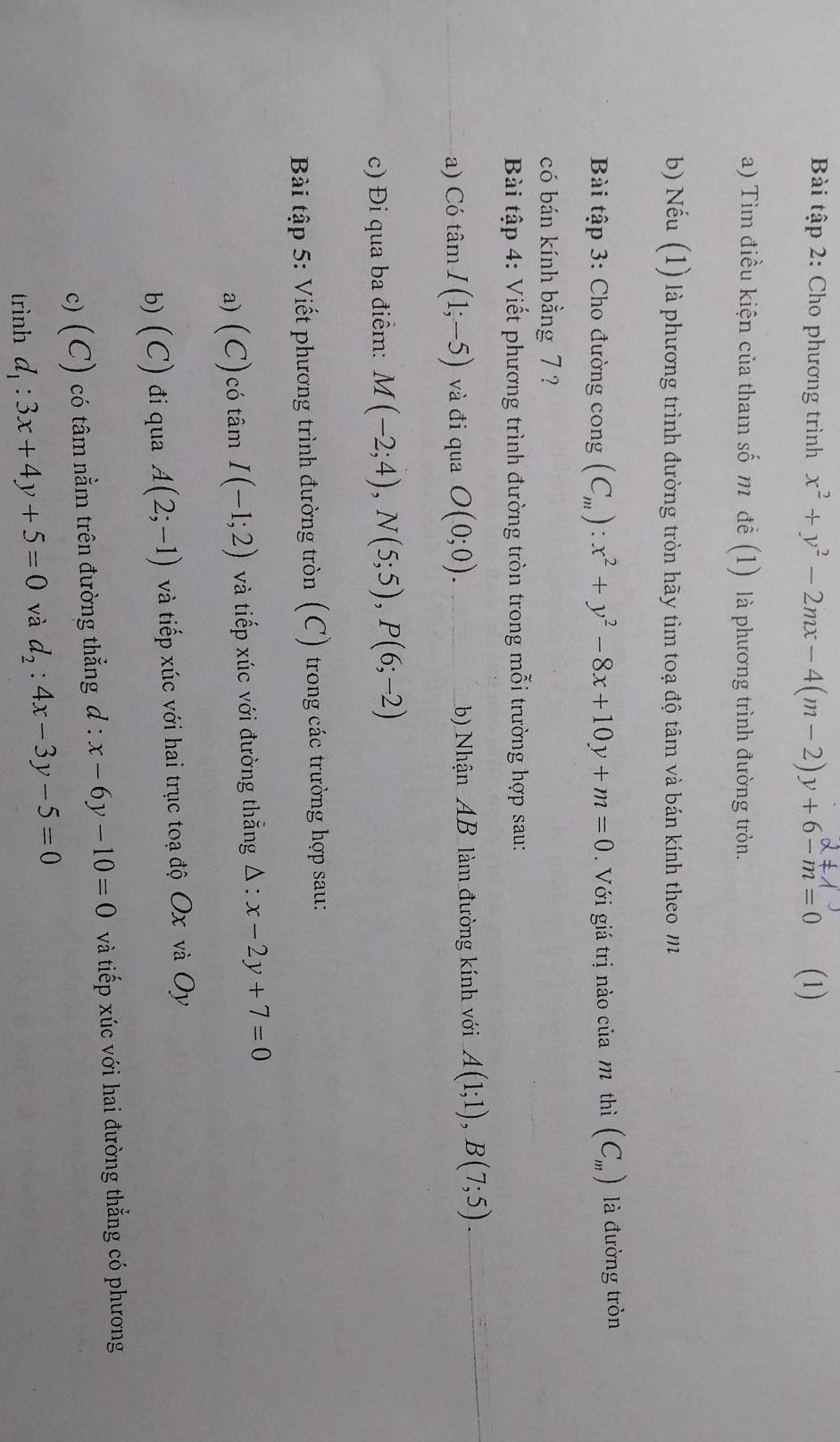 Bài tập 2: Cho phương trình x^2+y^2-2mx-4(m-2)y+6-m=0 (1) 
a) Tìm điều kiện của tham số m đề (1) là phương trình đường tròn. 
b) Nếu (1) là phương trình đường tròn hãy tìm toạ độ tâm và bán kính theo m 
Bài tập 3: Cho đường cong (C_m):x^2+y^2-8x+10y+m=0 Với giá trị nào của m thì (C_m) là đường tròn 
có bán kính bằng 7 ? 
Bài tập 4: Viết phương trình đường tròn trong mỗi trường hợp sau: 
a) Có tâm I(1;-5) và đi qua O(0;0). b) Nhận AB làm đường kính với A(1;1), B(7;5)
c) Đi qua ba điểm: M(-2;4), N(5;5), P(6;-2)
Bài tập 5: Viết phương trình đường tròn (C) trong các trường hợp sau: 
a) (C) có tâm I(-1;2) và tiếp xúc với đường thắng △ :x-2y+7=0
b) ( C) đi qua A(2;-1) và tiếp xúc với hai trục toạ độ Ox và Oy
c) (C) có tâm nằm trên đường thẳng d : x-6y-10=0 và tiếp xúc với hai đường thẳng có phương 
trình d_1:3x+4y+5=0 và d_2:4x-3y-5=0