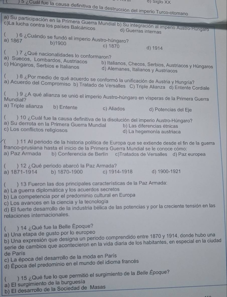 d) Siglo XX
) 5 ¿ Cuál fue la causa definitiva de la destrucción del imperio Turco-otomano
a) Su participación en la Primera Guerra Mundial b) Su integración al imperio Austro-Húngaro
c)La lucha contra los países Balcánicos d) Guerras internas
C ) 6 ¿ Cuándo se fundó el imperio Austro-húngaro?
a) 1867 b)1900 c) 1870 d) 1914
) 7 ¿Qué nacionalidades lo conformaron?
a) Suecos, Lombardos, Austriacos b) Italianos, Checos, Serbios, Austriacos y Húngaros
c) Húngaros, Serbios e Italianos d) Alemanes, Italianos y Austriacos
 ) 8 ¿Por medio de qué acuerdo se conformó la unificación de Austria y Hungría?
a) Acuerdo del Compromiso b) Tratado de Versalles C) Triple Alianza d) Entente Cordiale
( ) 9 ¿A qué alianza se unió el imperio Austro-húngaro en vísperas de la Primera Guerra
Mundial?
a) Triple alianza b) Entente c) Aliados d) Potencias del Eje
 ) 10 ¿Cuál fue la causa definitiva de la disolución del imperio Austro-Húngaro?
a) Su derrota en la Primera Guerra Mundial b) Las diferencias étnicas
c) Los conflictos religiosos d) La hegemonía austriaca
ζ( ) 11 Al periodo de la historia política de Europa que se extiende desde el fin de la guerra
franco-prusiana hasta el inicio de la Primera Guerra Mundial se le conoce cómo:
a) Paz Armada b) Conferencia de Berlin c)Tratados de Versalles d) Paz europea
( ) 12 ¿Qué periodo abarcó la Paz Armada?
a) 1871-1914 b) 1870-1900 c) 1914-1918 d) 19 00− 1921
( ) 13 Fueron las dos principales características de la Paz Armada:
a) La guerra diplomática y los acuerdos secretos
b) La competencia por el predominio cultural en Europa
c) Los avances en la ciencia y la tecnología
d) El fuerte desarrollo de la industria bélica de las potencias y por la creciente tensión en las
relaciones internacionales.
 ) 14 ¿Qué fue la Belle Èpoque?
a) Una etapa de gusto por lo europeo
b) Una expresión que designa un periodo comprendido entre 1870 y 1914, donde hubo una
serie de cambios que acontecieron en la vida diaria de los habitantes, en especial en la ciudad
de París
c) La época del desarrollo de la moda en París
d) Época del predominio en el mundo del idioma francés
 ) 15 ¿Qué fue lo que permitió el surgimiento de la Belle Époque?
a) El surgimiento de la burguesía
b) El desarrollo de la Sociedad de Masas