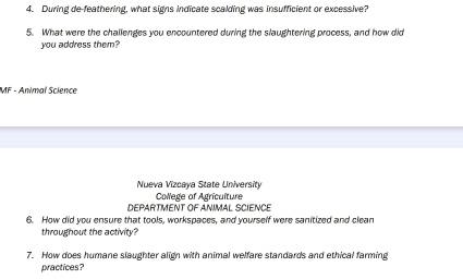 During de-feathering, what signs indicate scalding was insufficient or excessive? 
5. What were the challenges you encountered during the slaughtering process, and how did 
you address them? 
MF - Animal Science 
Nueva Vizcaya State University 
Colege of Agriculture 
DEPARTMENT OF ANIMAL SCIENCE 
6. How did you ensure that tools, workspaces, and yourself were sanitized and clean 
throughout the activity? 
7. How does humane slaughter align with animal welfare standards and ethical farming 
practices?