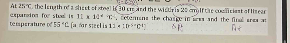 At 25°C, , the length of a sheet of steel is 30 cm and the width is 20 cm. If the coefficient of linear 
expansion for steel is 11* 10^((-6)°C^-1) , determine the change in area and the final area at 
temperature of 55°C. [a for steel is 11* 10^((-6)°C^-1)]