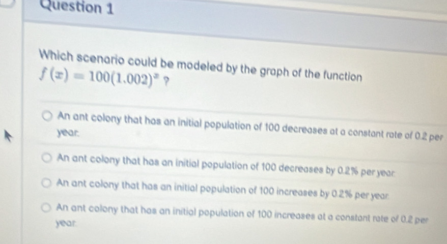 Which scenario could be modeled by the graph of the function
f(x)=100(1.002)^x ?
An ant colony that has an initial population of 100 decreases at a constant rate of 0.2 per
year.
An ant colony that has an initial population of 100 decreases by 0.2% per year
An ant colony that has an initial population of 100 increases by 0.2% per year
An ant colony that has an initial population of 100 increases at a constant rate of 0.2 per
year.