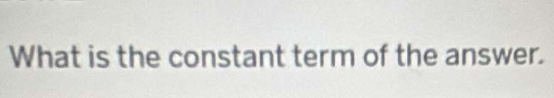 What is the constant term of the answer.