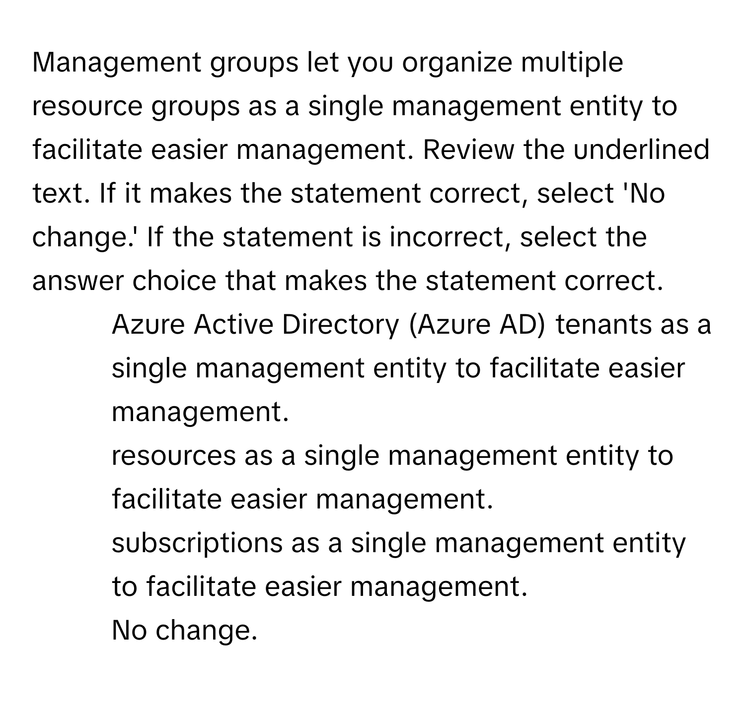 Management groups let you organize multiple resource groups as a single management entity to facilitate easier management. Review the underlined text. If it makes the statement correct, select 'No change.' If the statement is incorrect, select the answer choice that makes the statement correct.

1) Azure Active Directory (Azure AD) tenants as a single management entity to facilitate easier management. 
2) resources as a single management entity to facilitate easier management. 
3) subscriptions as a single management entity to facilitate easier management. 
4) No change.