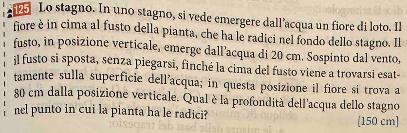 125 Lo stagno. In uno stagno, si vede emergere dall’acqua un fiore di loto. Il 
fiore è in cima al fusto della pianta, che ha le radici nel fondo dello stagno. Il 
fusto, in posizione verticale, emerge dall’acqua di 20 cm. Sospinto dal vento, 
il fusto si sposta, senza piegarsi, finché la cima del fusto viene a trovarsi esat- 
tamente sulla superficie dell’acqua; in questa posizione il fiore si trova a
80 cm dalla posizione verticale. Qual è la profondità dell’acqua dello stagno 
nel punto in cui la pianta ha le radici? 
[ 150 cm]