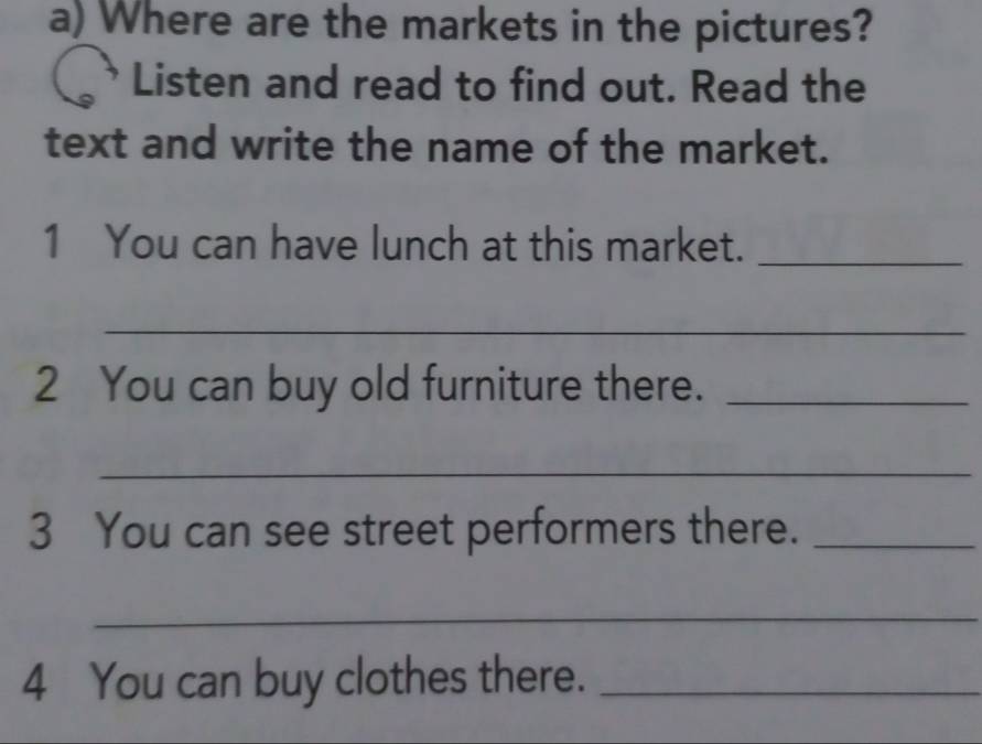 Where are the markets in the pictures? 
Listen and read to find out. Read the 
text and write the name of the market. 
1 You can have lunch at this market._ 
_ 
2 You can buy old furniture there._ 
_ 
3 You can see street performers there._ 
_ 
4 You can buy clothes there._