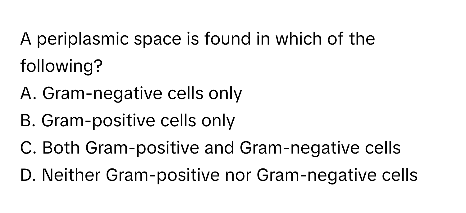 A periplasmic space is found in which of the following?

A. Gram-negative cells only
B. Gram-positive cells only
C. Both Gram-positive and Gram-negative cells
D. Neither Gram-positive nor Gram-negative cells