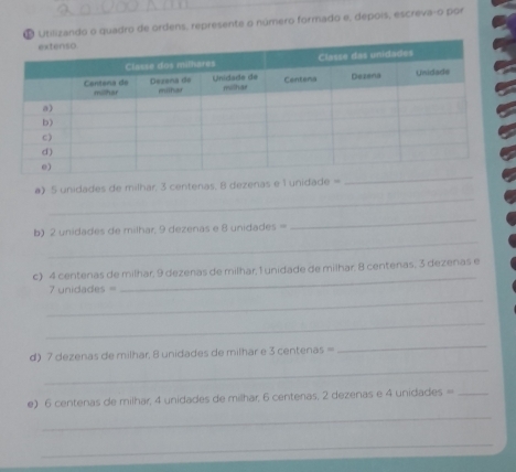 ª Utilizando o quadro de ordens, represente o número formado e, depois, escreva-o por 
_ 
_ 
a) 5 unidades de milhar. 3 centenas. 8 dezenas e 1 unidade =
_ 
b) 2 unidades de milhar, 9 dezenas e 8 unidades =
_ 
c) 4 centenas de milhar, 9 dezenas de milhar, 1 unidade de milhar, 8 centenas, 3 dezenas e 
_
7 unidades =
_ 
_ 
d) 7 dezenas de milhar, 8 unidades de milhar e 3 centenas =
_ 
_ 
e) 6 centenas de milhar; 4 unidades de milhar, 6 centenas, 2 dezenas e 4 unidades =_ 
_ 
_