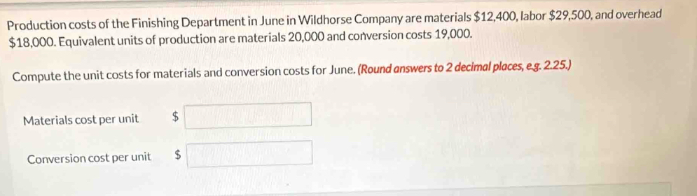 Production costs of the Finishing Department in June in Wildhorse Company are materials $12,400, labor $29,500, and overhead
$18,000. Equivalent units of production are materials 20,000 and conversion costs 19,000. 
Compute the unit costs for materials and conversion costs for June. (Round answers to 2 decimal places, e.g. 2.25.) 
Materials cost per unit $ □ □ 
Conversion cost per unit $