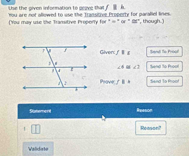 Use the given information to prove that f||h. 
You are not allowed to use the Transitive Property for parallel lines. 
(You may use the Transitive Property for " = " or " ≅", though.) 
Given: fparallel g Send To Proof
∠ 6≌ ∠ 2
Send To Proof 
Prove: fparallel h Send To Proof 
Statement Reason 
1 Reason? 
Validate