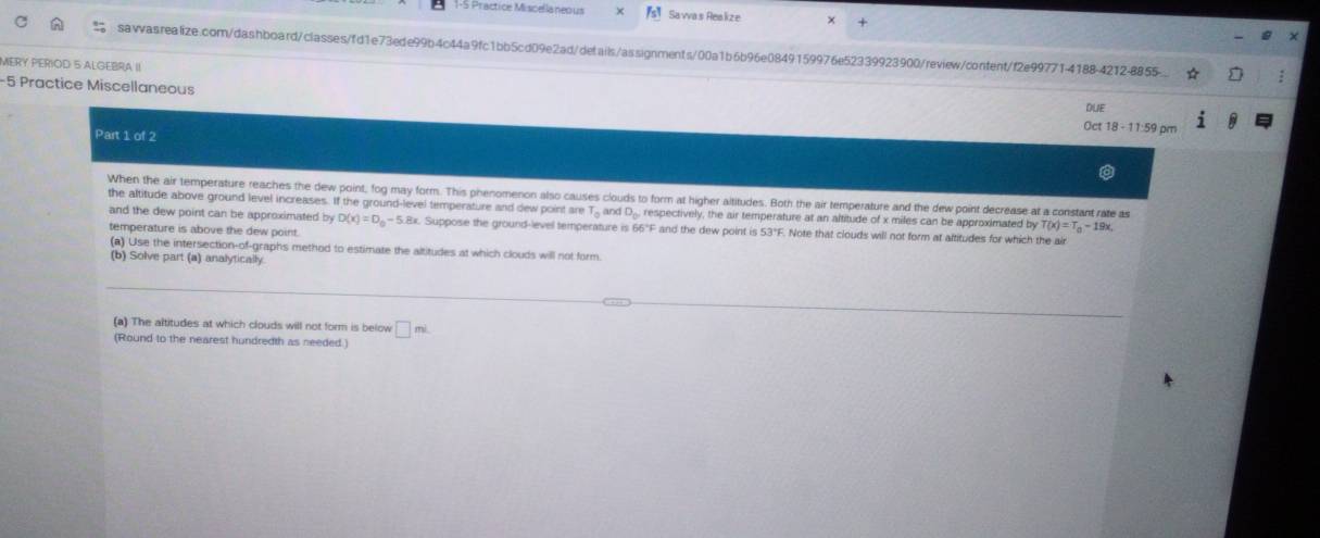 1-5 Practice Miscellaneous Sa va s Realiz e 
× 
sawwasrealize.com/dashboard/classesfd1e73ede99b4c44a9fc1bb5cd09e2ad/details/assignments/00a1b6b96e0849159976e52339923900/review/content/f2e99771-4188-4212-8855. 
MERY PERIOD 5 ALGEBRA II 
-5 Practice Miscellaneous Oct 18 - 11:59 pm DLIE 
Part 1 of 2 
When the air temperature reaches the dew point, fog may form. This phenomenon also causes clouds to form at higher altitudes. Both the air temperature and the dew point decrease at a constant rate as 
the altitude above ground level increases. If the ground-level temperature and dew point are T_n and D_0 , respectively, the air temperature at an altitude of x miles can be approximated by T(x)=T_0-19x. 
and the dew point can be approximated by D(x)=D_0-5.8x x. Suppose the ground-level temperature is 66°F and the dew point is 53°F. Note that clouds will not form at altitudes for which the air 
temperature is above the dew point. 
(a) Use the intersection-of-graphs method to estimate the altitudes at which clouds will not form. 
(b) Solve part (a) analytically 
(a) The altitudes at which clouds will not form is below □ mL
(Round to the nearest hundredth as needed.)