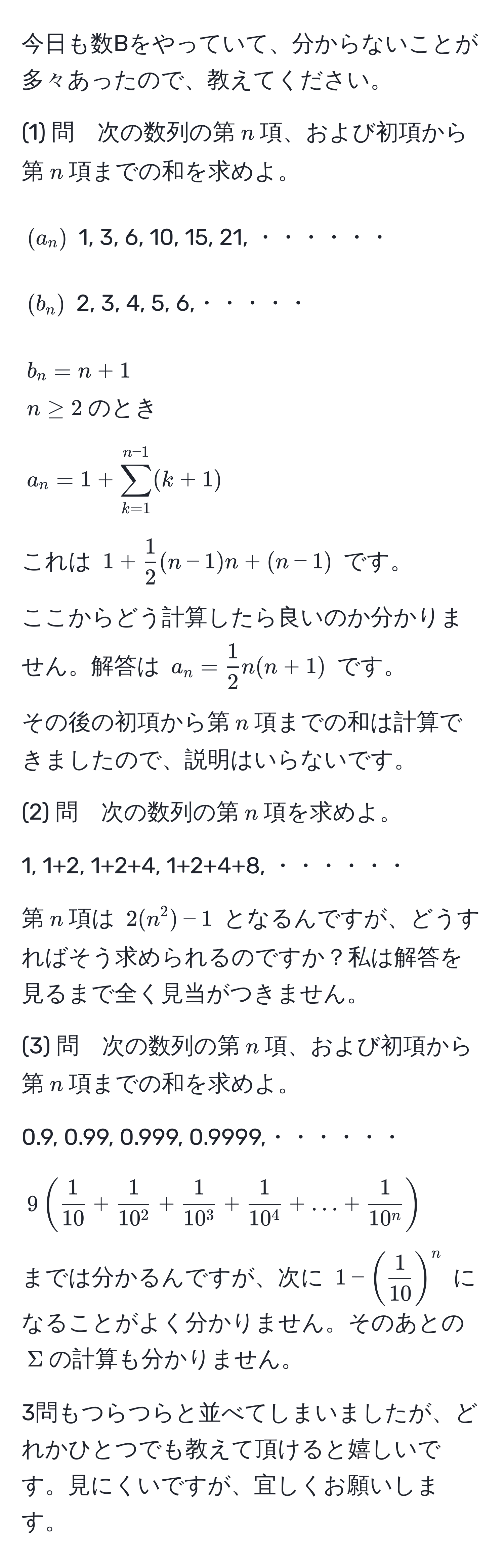 今日も数Bをやっていて、分からないことが多々あったので、教えてください。

(1) 問　次の数列の第$n$項、および初項から第$n$項までの和を求めよ。

$(a_n)$ 1, 3, 6, 10, 15, 21, ・・・・・・

$(b_n)$ 2, 3, 4, 5, 6,・・・・・

$b_n = n+1$  
$n ≥ 2$のとき  

$a_n=1 + sum_(k=1)^(n-1) (k+1)$  

これは $1 +  1/2 (n-1)n + (n-1)$ です。

ここからどう計算したら良いのか分かりません。解答は $a_n =  1/2 n(n+1)$ です。

その後の初項から第$n$項までの和は計算できましたので、説明はいらないです。

(2) 問　次の数列の第$n$項を求めよ。

1, 1+2, 1+2+4, 1+2+4+8, ・・・・・・

第$n$項は $2(n^(2)-1$ となるんですが、どうすればそう求められるのですか？私は解答を見るまで全く見当がつきません。

(3) 問　次の数列の第$n$項、および初項から第$n$項までの和を求めよ。

0.9, 0.99, 0.999, 0.9999,・・・・・・

$9 ( frac1)10 + frac110^2 + frac110^3 + frac110^4 + ... + frac110^n )$

までは分かるんですが、次に $1 - (  1/10  )^n$ になることがよく分かりません。そのあとの$Sigma$の計算も分かりません。

3問もつらつらと並べてしまいましたが、どれかひとつでも教えて頂けると嬉しいです。見にくいですが、宜しくお願いします。