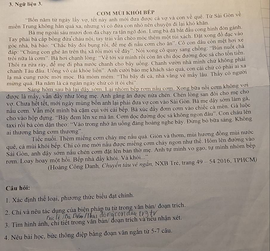 Ngữ liệu 3.
cơm mùi khói bÉp
*Bốn năm từ ngày lấy vợ, tết này anh mới dưa được cả vợ và con về quê. Từ Sài Gòn về
miền Trung không hằn quá xa, nhưng vì có đứa con nhỏ nên chuyện đi lại khó khăn.
Bà mẹ ngoài sáu mươi đon đà chạy ra tận ngõ đón. Lưng bà đã bắt đầu cong hình đòn gánh.
Tay phải bà cắp bồng đứa cháu nội, tay trái vẫn chèo móc thêm một túi xách. Đặt xong đồ đạc vào
góc nhà, bà bảo: “Chắc bây đói bụng rồi, đề mẹ đi nấu cơm cho ăn”. Cô con dâu còn mệt hơi xe
đdáp: “Chúng con ghé ăn trên thị xã rồi mới về đây”. Nói xong cô quay sang chồng: “Bún nuốt chả
trôi nữa là cơm”. Bà hơi chạnh lòng: “Về tới xứ mình rồi còn ăn chi dọc đường dọc sá cho tốn tiên.
Thôi ra rửa ráy, để mẹ đi pha nước chanh cho bây uống. Chanh vườn nhà mình chứ không phải
chanh Tàu đầu. Uống vô cái khỏe liền''. Anh cười bảo mẹ khách sáo quá, con cái chứ có phải ai xa
la mà cung rước mời mọc. Bà móm mém: “Thì bây đi cả, nhà văng vẻ mấy lâu. Thấy có người
mừng quá. Ba năm là cả ngàn ngày chứ có ít ỏi chi'.
Sáng hôm sau bà lại dậy sớm. Lại nhóm bếp rơm nấu cơm. Xong bữa nồi cơm không vơi
được là mấy, vẫn đầy như lòng mẹ. Anh gắng ăn được nửa chén. Chén lòng san đôi cho mẹ cho
vợ. Chưa hết tết, mới ngày mùng bốn anh lại phải đưa vợ con vào Sài Gòn. Bà mẹ dậy sớm làm gà,
nầu cơm. Vẫn một mình bà cặm cụi với cái bếp. Bà xúc đầy đơm cơm vào chiếc cả mèn. Gà luộc
cho vào hộp dựng. “Bây đem lên xe mà ăn. Cơm dọc đường dọc sá không ngon đâu”. Con cháu lên
taxi rồi bà còn dặn theo: “Vào trong nhớ ăn uống đàng hoàng nghe bây. Đừng bỏ bữa sáng. Không
ai thương bằng cơm thương”.
Tiếc nuối. Thèm miếng cơm cháy mẹ nấu quá. Giòn và thơm, mùi hương đồng mùi nước
quê, cả mùi khói bếp. Chỉ có mẹ mới nấu được miếng cơm cháy ngon như thế. Hôm lên đường vào
Sài Gòn, anh dậy sớm nấu chén cơm đặt lên bàn thờ mẹ. Anh tự mình vo gạo, tự mình nhóm bếp
rom. Loay hoay một hồi. Bếp nhà đầy khói. Và khói...”
(Hoàng Công Danh, Chuyến tàu vé ngắn, NXB Trẻ, trang 49 - 54 2016, TPHCM)
Câu hỏi:
1. Xác định thể loại, phương thức biểu đạt chính.
2. Chỉ và nêu tác dụng của biện pháp tu từ trong văn bản/ đoạn trích.
3. Tìm hình ảnh, chỉ tiết trong văn bản/ đoạn trích và nếu nhận xét.
4. Nêu bài học, bức thông điệp bằng đoạn văn ngắn từ 5-7 câu.