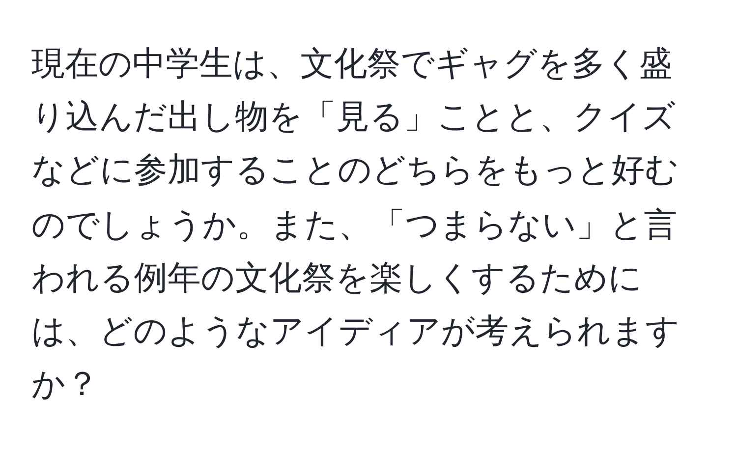 現在の中学生は、文化祭でギャグを多く盛り込んだ出し物を「見る」ことと、クイズなどに参加することのどちらをもっと好むのでしょうか。また、「つまらない」と言われる例年の文化祭を楽しくするためには、どのようなアイディアが考えられますか？