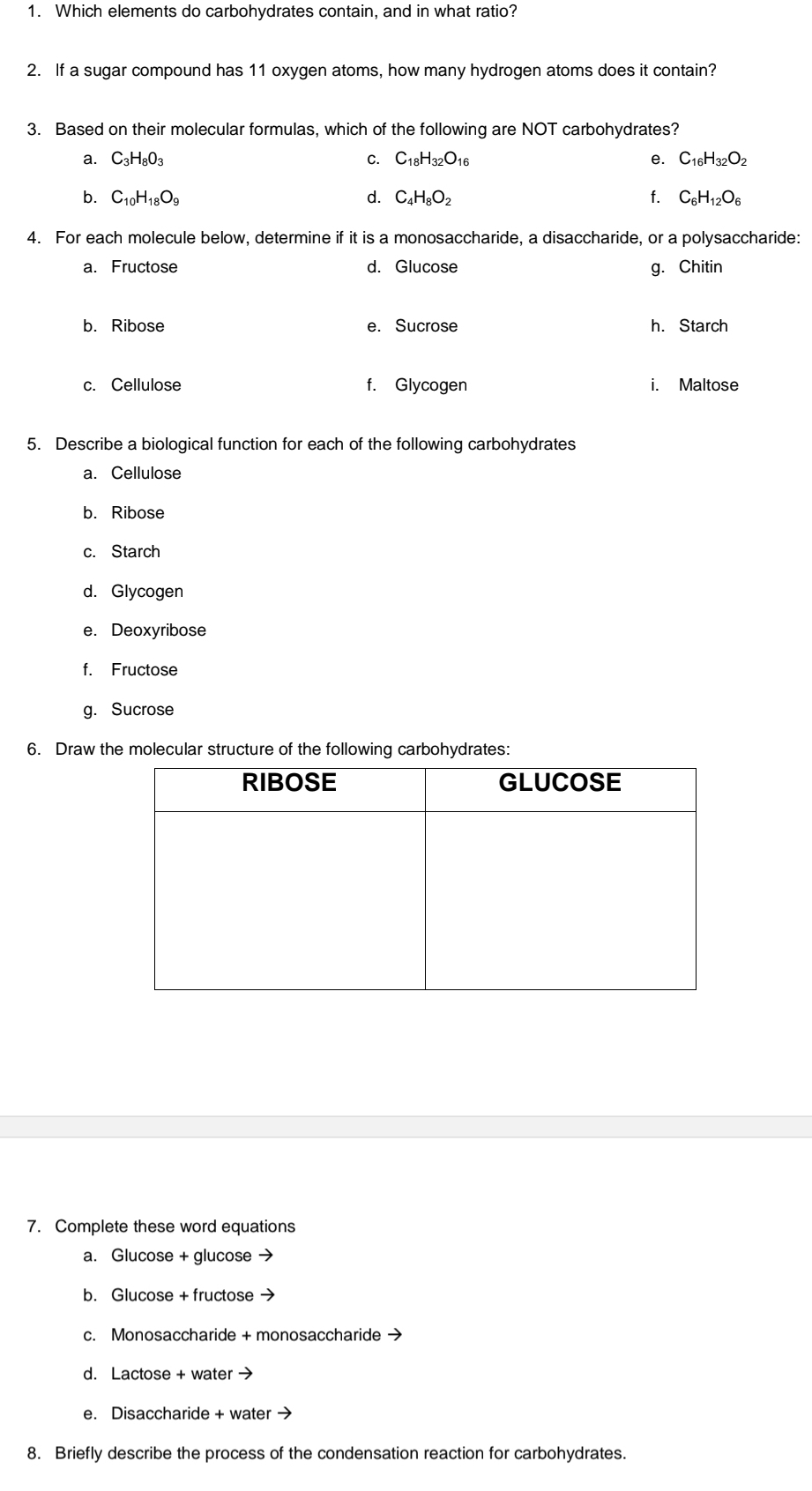 Which elements do carbohydrates contain, and in what ratio? 
2. If a sugar compound has 11 oxygen atoms, how many hydrogen atoms does it contain? 
3. Based on their molecular formulas, which of the following are NOT carbohydrates? 
a. C_3H_8O_3 C. C_18H_32O_16 e. C_16H_32O_2
b. C_10H_18O_9 d. C_4H_8O_2 f. C_6H_12O_6
4. For each molecule below, determine if it is a monosaccharide, a disaccharide, or a polysaccharide: 
a. Fructose d. Glucose g. Chitin 
b. Ribose e. Sucrose h. Starch 
c. Cellulose f. Glycogen i. Maltose 
5. Describe a biological function for each of the following carbohydrates 
a. Cellulose 
b. Ribose 
c. Starch 
d. Glycogen 
e. Deoxyribose 
f. Fructose 
g. Sucrose 
6. Draw the molecular structure of the following carbohydrates: 
7. Complete these word equations 
a. Glucose + glucose → 
b. Glucose + fructose → 
c. Monosaccharide + monosaccharide → 
d. Lactose + water → 
e. Disaccharide + water → 
8. Briefly describe the process of the condensation reaction for carbohydrates.