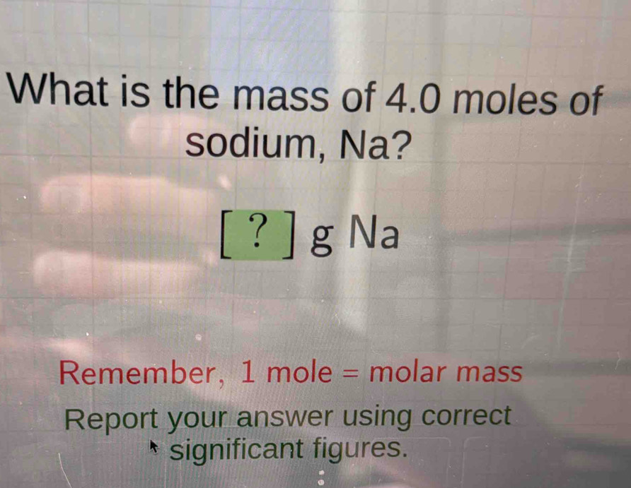 What is the mass of 4.0 moles of 
sodium, Na?
[ ? ] g Na
Remember, 1 mole = molar mass 
Report your answer using correct 
significant figures.