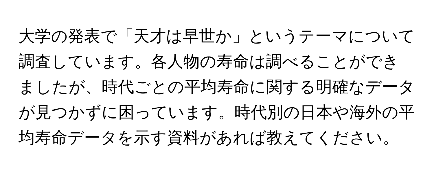 大学の発表で「天才は早世か」というテーマについて調査しています。各人物の寿命は調べることができましたが、時代ごとの平均寿命に関する明確なデータが見つかずに困っています。時代別の日本や海外の平均寿命データを示す資料があれば教えてください。