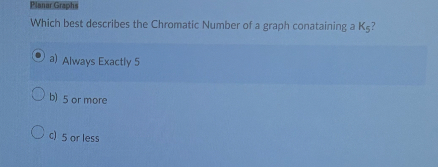 Planar Graphs
Which best describes the Chromatic Number of a graph conataining a K_5 ?
a) Always Exactly 5
b) 5 or more
c) 5 or less