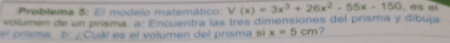 Problema 5: El modelo matemático: V(x)=3x^3+26x^2-55x-150. es el 
volumen de un prísma, a: Encuentra las três dimensiones del prisma y dibuja 
el prisma D ¿Cual es el volumen del prisma si x=5cm 2