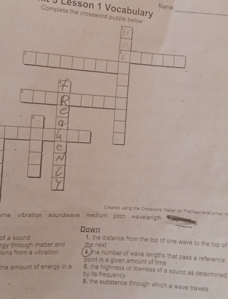 Name 
J Lesson 1 Vocabulary 
Complete the crossword puzzle b_ 
Created using the Crossword Maker on TheTeachersCorner.n 
me vibration soundwave medium pitch wavelength 
Down 
of a sound 
1, the distance from the top of one wave to the top of 
rgy through matter and the next 
ions from a vibration 4. the number of wave lengths that pass a reference 
point in a given amount of time 
the amount of energy in a 6. the highness or lowness of a sound as determined 
by its frequency 
8. the substance through which a wave travels