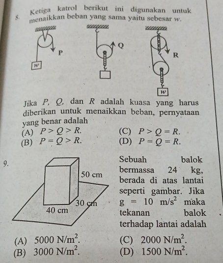 Ketiga katro! berikut ini digunakan untuk
8. menaikkan beban yang sama yaitu sebesar w.
Jika P, Q, dan R adalah kuasa yang harus
diberikan untuk menaikkan beban, pernyataan
yang benar adalah
(A) P>Q>R. (C) P>Q=R.
(B) P=Q>R. (D) P=Q=R.
9
Sebuah balok
bermassa 24 kg,
berada di atas lantai
seperti gambar. Jika
g=10m/s^2 maka
tekanan balok
terhadap lantai adalah
(A) 5000N/m^2. (C) 2000N/m^2.
(B) 3000N/m^2. (D) 1500N/m^2.