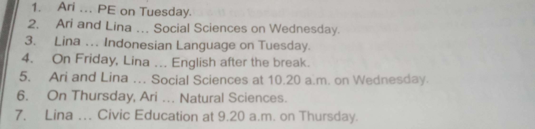 Ari ... PE on Tuesday. 
2. Ari and Lina …. Social Sciences on Wednesday. 
3. Lina ... Indonesian Language on Tuesday. 
4. On Friday, Lina ... English after the break. 
5. Ari and Lina … Social Sciences at 10.20 a.m. on Wednesday. 
6. On Thursday, Ari .. Natural Sciences. 
7. Lina .. Civic Education at 9.20 a.m. on Thursday.