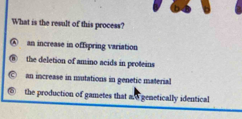 What is the result of this process?
A an increase in offspring variation
B the deletion of amino acids in proteins
© an increase in mutations in genetic material
⑥ the production of gametes that and genetically identical