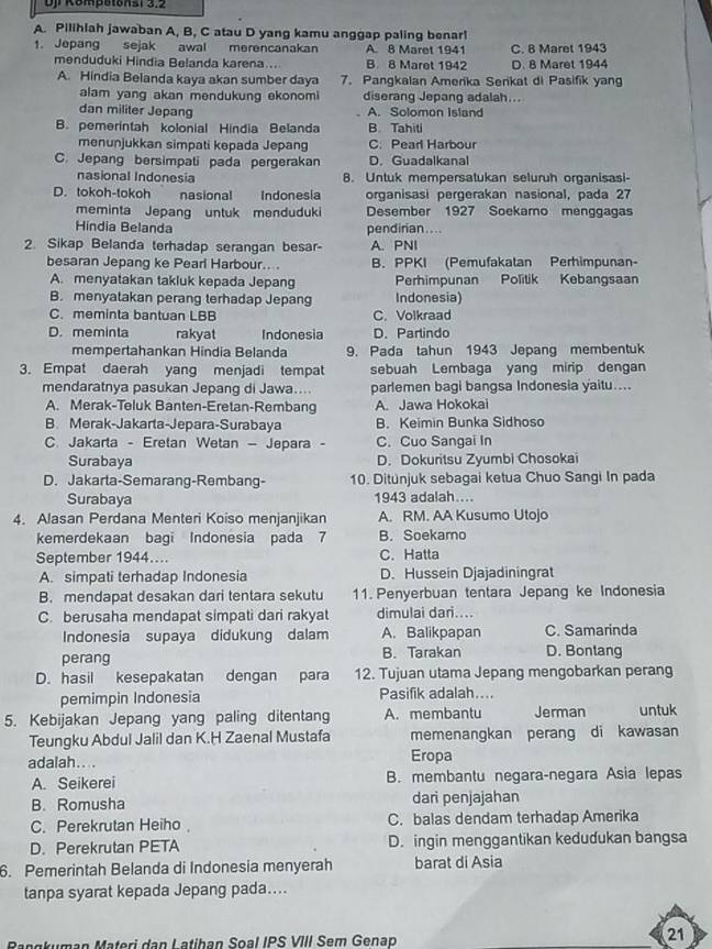 Up Kompotonsi 3.2
A. Pilihlah jawaban A, B, C atau D yang kamu anggap paling benar!
1. Jepang sejak awal merencanakan A. 8 Maret 1941 C. 8 Maret 1943
menduduki Hindia Belanda karena... B 8 Maret 1942 D. 8 Maret 1944
A. Hindia Belanda kaya akan sumber daya 7. Pangkalan Amerika Serikat di Pasifik yang
alam yang akan mendukung ekonomi diserang Jepang adalah...
dan militer Jepang A. Solomon Island
B. pemerintah kolonial Hindia Belanda B. Tahiti
menunjukkan simpati kepada Jepang C. Pear Harbour
C. Jepang bersimpati pada pergerakan D. Guadalkanal
nasional Indonesia 8. Untuk mempersatukan seluruh organisasi-
D. tokoh-tokoh nasional Indonesia organisasi pergerakan nasional, pada 27
meminta Jepang untuk menduduki Desember 1927 Soekamo menggagas
Hindia Belanda pendirian....
2. Sikap Belanda terhadap serangan besar- A. PNI
besaran Jepang ke Pearl Harbour.... B. PPKI (Pemufakatan Perhimpunan-
A. menyatakan takluk kepada Jepang Perhimpunan Politik Kebangsaan
B. menyatakan perang terhadap Jepang Indonesia)
C. meminta bantuan LBB C.Volkraad
D. meminta rakyat Indonesia D. Parlindo
mempertahankan Hindia Belanda 9. Pada tahun 1943 Jepang membentuk
3. Empat daerah yang menjadi tempat sebuah Lembaga yang mirip dengan
mendaratnya pasukan Jepang di Jawa.... parlemen bagi bangsa Indonesia yaitu....
A. Merak-Teluk Banten-Eretan-Rembang A. Jawa Hokokai
B. Merak-Jakarta-Jepara-Surabaya B. Keimin Bunka Sidhoso
C. Jakarta - Eretan Wetan — Jepara - C. Cuo Sangai In
Surabaya D. Dokuritsu Zyumbi Chosokai
D. Jakarta-Semarang-Rembang- 10. Ditunjuk sebagai ketua Chuo Sangi In pada
Surabaya 1943 adalah....
4. Alasan Perdana Menteri Koiso menjanjikan A. RM. AA Kusumo Utojo
kemerdekaan bagi Indonesia pada 7 B. Soekamo
September 1944.... C. Hatta
A. simpati terhadap Indonesia D. Hussein Djajadiningrat
B. mendapat desakan dari tentara sekutu 11. Penyerbuan tentara Jepang ke Indonesia
C. berusaha mendapat simpati dari rakyat dimulai dari....
Indonesia supaya didukung dalam A. Balikpapan C. Samarinda
perang B. Tarakan D. Bontang
D. hasil kesepakatan dengan para 12. Tujuan utama Jepang mengobarkan perang
pemimpin Indonesia Pasifik adalah....
5. Kebijakan Jepang yang paling ditentang A. membantu Jerman untuk
Teungku Abdul Jalil dan K.H Zaenal Mustafa memenangkan perang di kawasan
adalah.... Eropa
A. Seikerei B. membantu negara-negara Asia lepas
B. Romusha dari penjajahan
C. Perekrutan Heiho C. balas dendam terhadap Amerika
D. Perekrutan PETA D. ingin menggantikan kedudukan bangsa
6. Pemerintah Belanda di Indonesia menyerah barat di Asia
tanpa syarat kepada Jepang pada....
Rangkuman Materi dan Latihan Soal IPS VIII Sem Genap
21