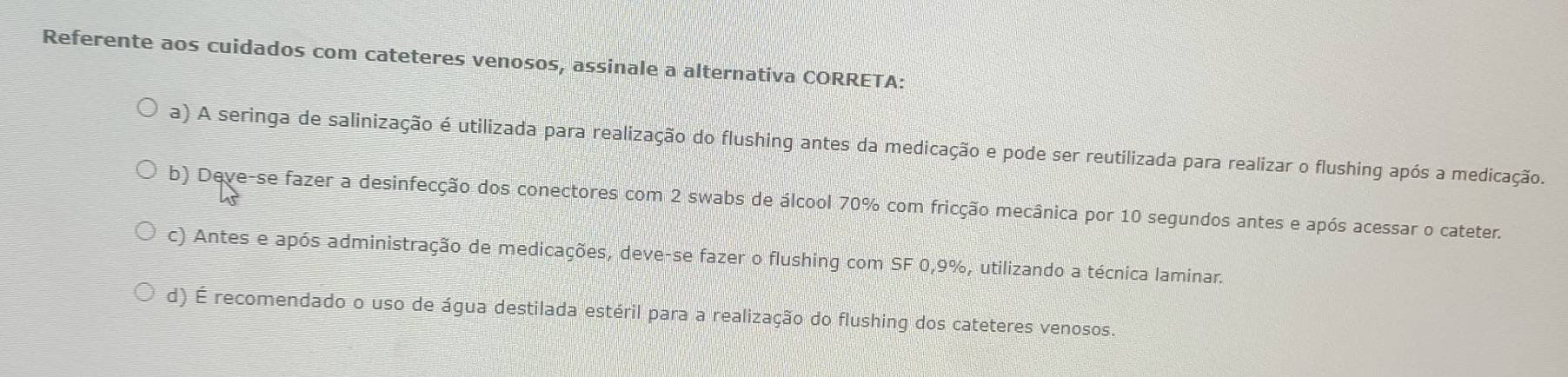 Referente aos cuidados com cateteres venosos, assinale a alternativa CORRETA:
a) A seringa de salinização é utilizada para realização do flushing antes da medicação e pode ser reutilizada para realizar o flushing após a medicação.
b) Deve-se fazer a desinfecção dos conectores com 2 swabs de álcool 70% com fricção mecânica por 10 segundos antes e após acessar o cateter.
c) Antes e após administração de medicações, deve-se fazer o flushing com SF 0,9%, utilizando a técnica laminar.
d) É recomendado o uso de água destilada estéril para a realização do flushing dos cateteres venosos.