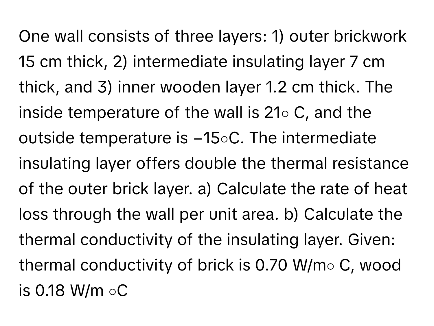 One wall consists of three layers: 1) outer brickwork 15 cm thick, 2) intermediate insulating layer 7 cm thick, and 3) inner wooden layer 1.2 cm thick.  The inside temperature of the wall is 21∘ C, and the outside temperature is −15∘C. The intermediate insulating layer offers double the thermal resistance of the outer brick layer.  a) Calculate the rate of heat loss through the wall per unit area. b) Calculate the thermal conductivity of the insulating layer. Given: thermal conductivity of brick is 0.70 W/m∘ C, wood is 0.18 W/m ∘C