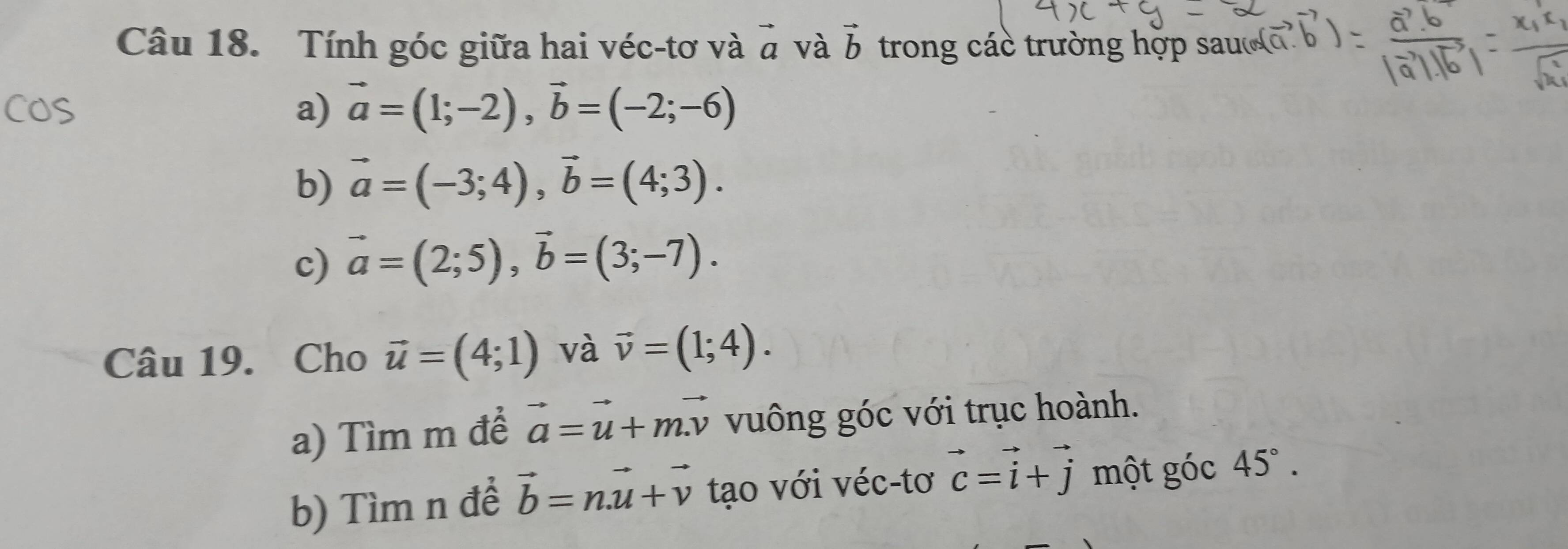 Tính góc giữa hai véc-tơ và vector a và vector b trong các trường hợp sau 
a) vector a=(1;-2), vector b=(-2;-6)
b) vector a=(-3;4), vector b=(4;3). 
c) vector a=(2;5), vector b=(3;-7). 
Câu 19. Cho vector u=(4;1) và vector v=(1;4). 
a) Tìm m để vector a=vector u+mvector v vuông góc với trục hoành. 
b) Tìm n để vector b=n.vector u+vector v tạo với véc-tơ vector c=vector i+vector j một góc 45°.