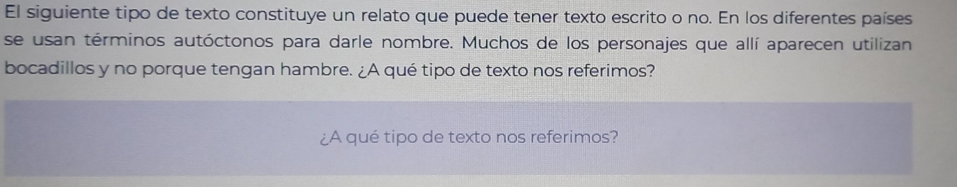 El siguiente tipo de texto constituye un relato que puede tener texto escrito o no. En los diferentes países 
se usan términos autóctonos para darle nombre. Muchos de los personajes que allí aparecen utilizan 
bocadillos y no porque tengan hambre. ¿A qué tipo de texto nos referimos? 
¿A qué tipo de texto nos referimos?