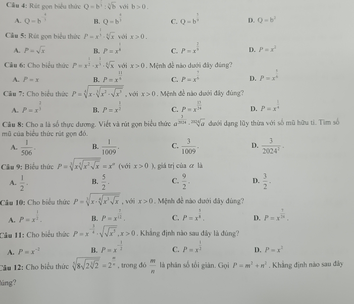 Rút gọn biểu thức Q=b^3:3:sqrt[3](b) với b>0.
A. Q=b^(-frac 4)3 B. Q=b^(frac 4)3 C. Q=b^(frac 5)9 D. Q=b^2
Câu 5: Rút gọn biểu thức P=x^(frac 1)3· sqrt[6](x) với x>0.
A. P=sqrt(x) B. P=x^(frac 1)8 C. P=x^(frac 2)9 D. P=x^2
Câu 6: Cho biểu thức P=x^(frac 1)2· x^(frac 1)3· sqrt[6](x) với x>0 Mệnh đề nào dưới đây đúng?
A. P=x B. P=x^(frac 11)6 C. P=x^(frac 7)6 D. P=x^(frac 5)6
Câu 7: Cho biểu thức P=sqrt[4](x· sqrt [3]x^2· sqrt x^3) , với x>0.  Mệnh đề nào dưới đây đúng?
A. P=x^(frac 2)3 P=x^(frac 1)2 C. P=x^(frac 13)24 D. P=x^(frac 1)4
B.
Câu 8: Cho a là số thực dương. Viết và rút gọn biểu thức a^(frac 3)2024· sqrt[2024](a) dưới dạng lũy thừa với số mũ hữu ti. Tìm số
mũ của biều thức rút gọn đó.
A.  1/506 .  1/1009 . C.  3/1009 . D.  3/2024^2 ·
B.
Câu 9: Biểu thức P=sqrt[3](xsqrt [5]x^2sqrt x)=x^(alpha) (với x>0) ,giá trị ciaalpha là
A.  1/2 .  5/2 .  9/2 . D.  3/2 .
B.
C.
Câu 10: Cho biểu thức P=sqrt[3](x· sqrt [4]x^3sqrt x) , với x>0. Mệnh đề nào dưới đây đúng?
A. P=x^(frac 1)2. P=x^(frac 7)12. C. P=x^(frac 5)8. D. P=x^(frac 7)24.
B.
Câu 11: Cho biểu thức P=x^(-frac 3)4· sqrt(sqrt x^5),x>0 Khắng định nào sau đây là đúng?
A. P=x^(-2) B. P=x^(-frac 1)2 C. P=x^(frac 1)2 D. P=x^2
Câu 12: Cho biểu thức sqrt[5](8sqrt 2sqrt [3]2)=2^(frac m)n , trong dó  m/n  là phân shat 0 tối giàn. Gọi P=m^2+n^2. Khẳng định nào sau đây
lúng?