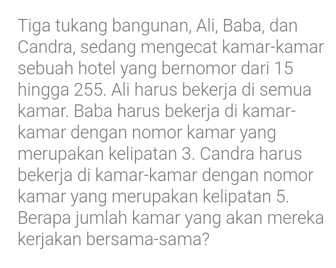 Tiga tukang bangunan, Ali, Baba, dan 
Candra, sedang mengecat kamar-kamar 
sebuah hotel yang bernomor dari 15
hingga 255. Ali harus bekerja di semua 
kamar. Baba harus bekerja di kamar- 
kamar dengan nomor kamar yang 
merupakan kelipatan 3. Candra harus 
bekerja di kamar-kamar dengan nomor 
kamar yang merupakan kelipatan 5. 
Berapa jumlah kamar yang akan mereka 
kerjakan bersama-sama?