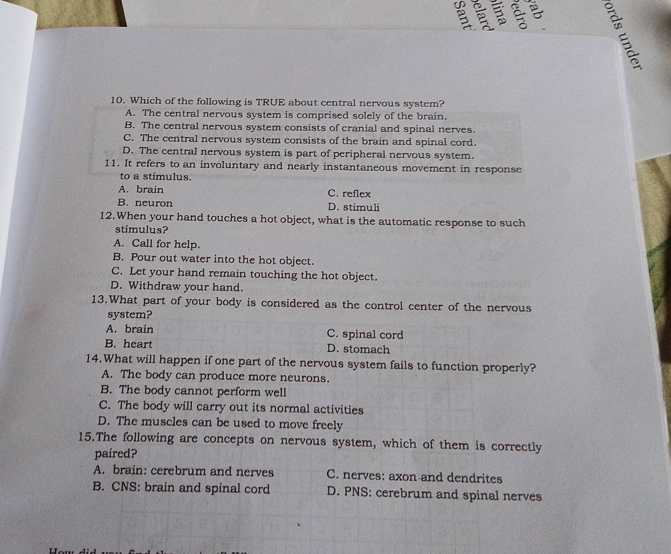 Which of the following is TRUE about central nervous system?
A. The central nervous system is comprised solely of the brain.
B. The central nervous system consists of cranial and spinal nerves.
C. The central nervous system consists of the brain and spinal cord.
D. The central nervous system is part of peripheral nervous system.
11. It refers to an involuntary and nearly instantaneous movement in response
to a stimulus.
A. brain C. reflex
B. neuron D. stimuli
12.When your hand touches a hot object, what is the automatic response to such
stimulus?
A. Call for help.
B. Pour out water into the hot object.
C. Let your hand remain touching the hot object.
D. Withdraw your hand.
13.What part of your body is considered as the control center of the nervous
system?
A. brain C. spinal cord
B. heart D. stomach
14.What will happen if one part of the nervous system fails to function properly?
A. The body can produce more neurons.
B. The body cannot perform well
C. The body will carry out its normal activities
D. The muscles can be used to move freely
15.The following are concepts on nervous system, which of them is correctly
paired?
A. brain: cerebrum and nerves C. nerves: axon and dendrites
B. CNS: brain and spinal cord D. PNS: cerebrum and spinal nerves