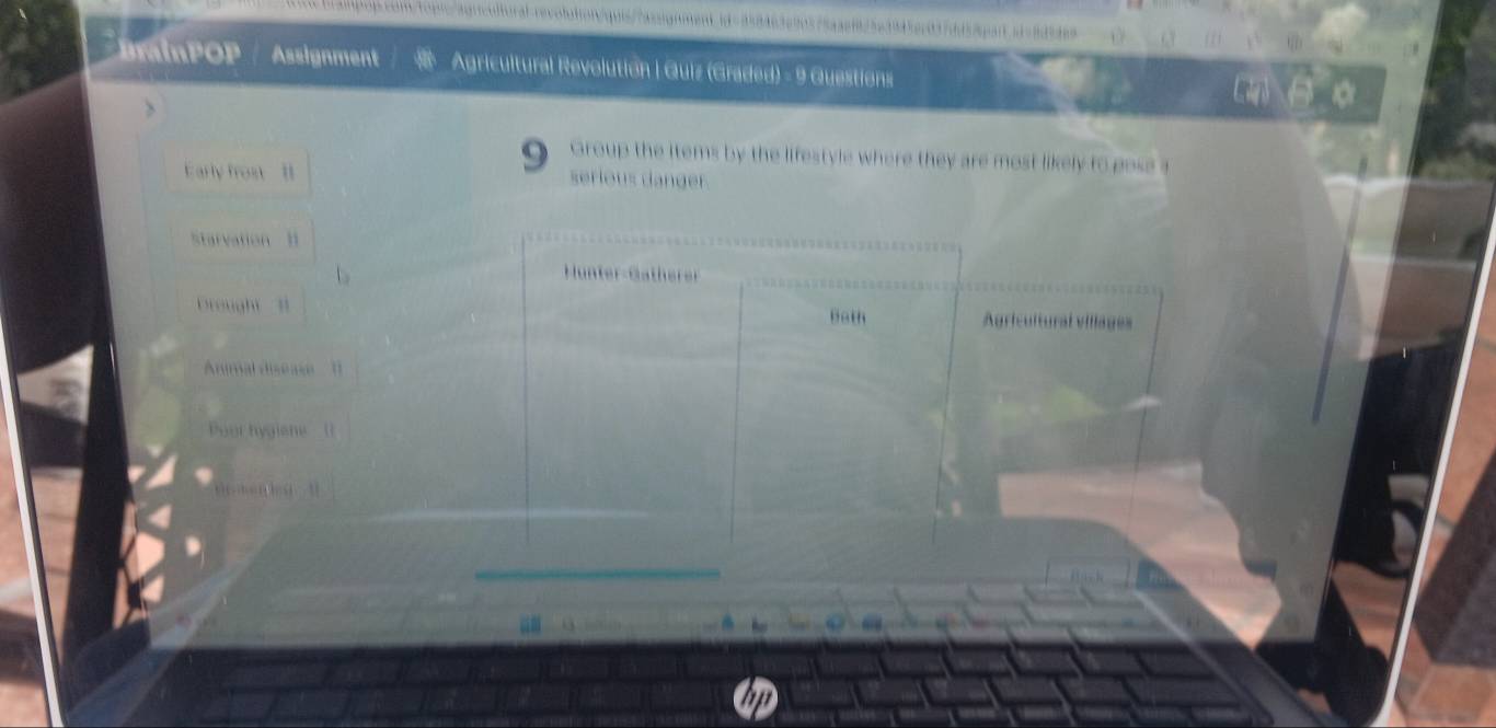 BrainPOP Assignment Agricultural Revolution | Quiz (Graded) - 9 Questions 
Group the items by the lifestyle where they are most likely to pose a 
Early frost serious danger. 
Starvation 1 
Hunter-Gatherer 
Drought Bath Agricultural villages 
Animal diseae 
Pour hygione