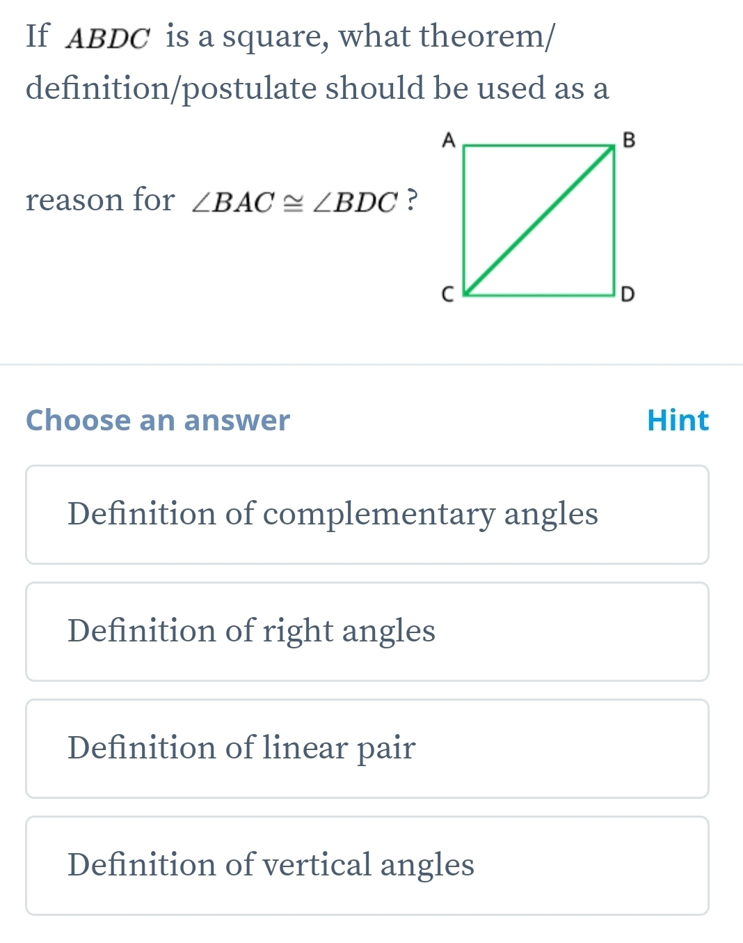 If ABDC is a square, what theorem/
definition/postulate should be used as a
reason for ∠ BAC≌ ∠ BDC ?
Choose an answer Hint
Definition of complementary angles
Definition of right angles
Definition of linear pair
Definition of vertical angles