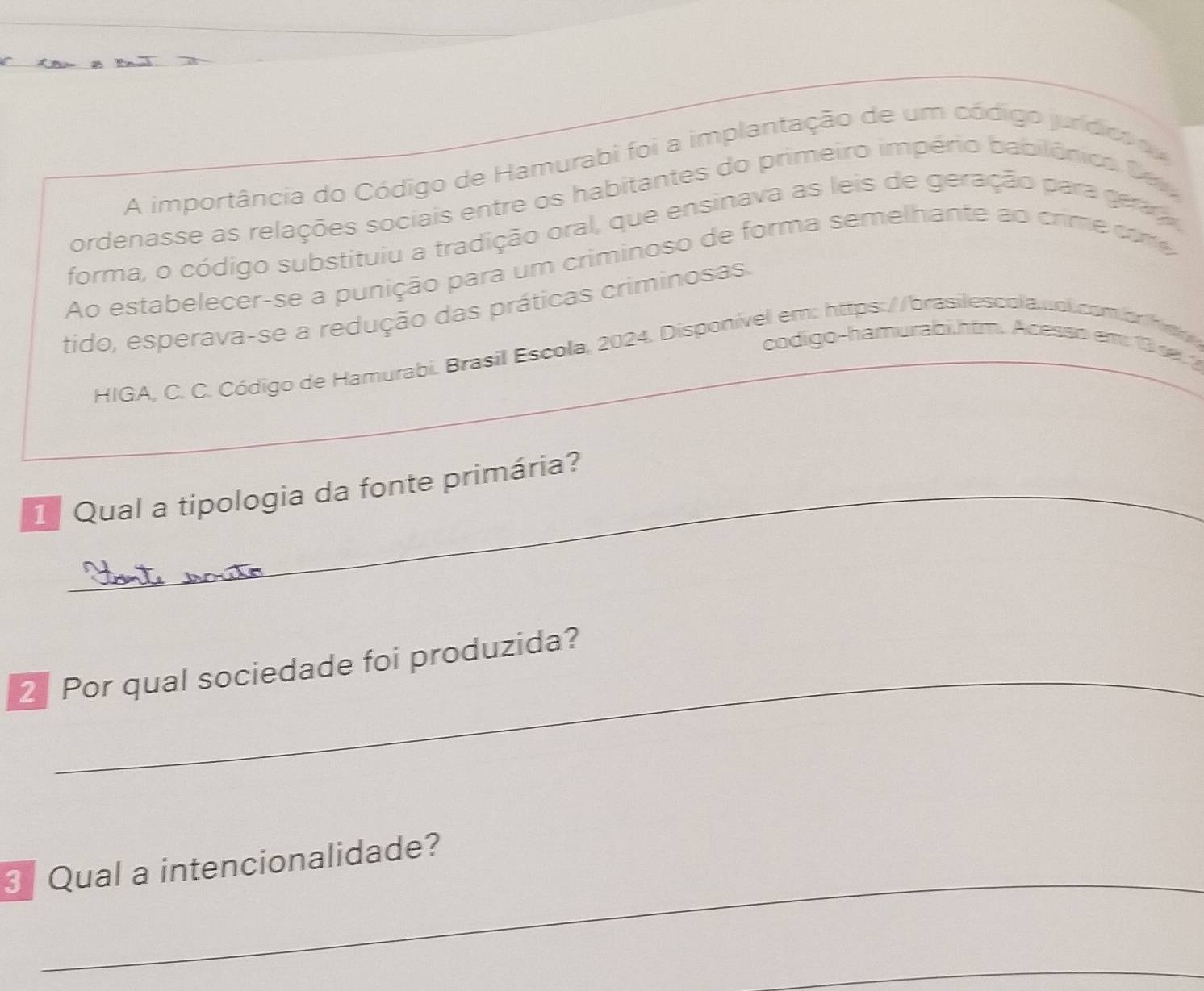 A importância do Código de Hamurabi foi a implantação de um código jundics o 
ordenasse as relações sociais entre os habitantes do primeiro império babilônica Da 
forma, o código substituiu a tradição oral, que ensinava as leis de geração para gera 
Ao estabelecer-se a punição para um criminoso de forma semelhante ao crim e com 
tido, esperava-se a redução das práticas criminosas. 
codigo-hamurabi htm. Acesso em 10 1 1 
HIGA, C. C. Código de Hamurabi. Brasil Escola, 2024. Disponível em: https://brasilescola.col.comorh d 
1 Qual a tipologia da fonte primária? 
_ 
2 Por qual sociedade foi produzida? 
_ 
3 Qual a intencionalidade? 
_