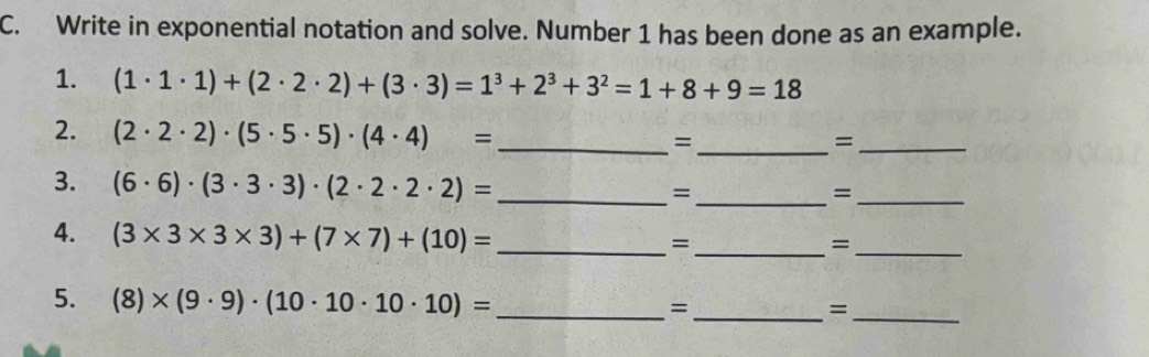 Write in exponential notation and solve. Number 1 has been done as an example. 
1. (1· 1· 1)+(2· 2· 2)+(3· 3)=1^3+2^3+3^2=1+8+9=18
2. (2· 2· 2)· (5· 5· 5)· (4· 4)= _=_ 
_= 
3. (6· 6)· (3· 3· 3)· (2· 2· 2· 2)= _=_ 
_= 
4. (3* 3* 3* 3)+(7* 7)+(10)= _ 
_= 
_= 
5. (8)* (9· 9)· (10· 10· 10· 10)= _ =_ 
_=