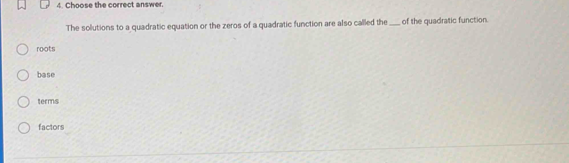 Choose the correct answer.
The solutions to a quadratic equation or the zeros of a quadratic function are also called the_ of the quadratic function.
roots
base
terms
factors