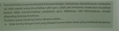 Guru meminta siswa membentuk kelompok belajar. Selanjutnya, tiap kelompok melakukan
uji coba seperti yang dicontohkan oleh guru. Salah satu temanmu melakukan kesalahan
karena tidak memperhatikan penjelasan guru. Akibatnya, nilai kelompokmu rendah
dibanding kelompok lainnya.
Tindakan yang sebaiknya kamu lakukan adalah ....
A. tidak terima dengan hasil yang didapat karena bukan kamu yang membuat kesalahan