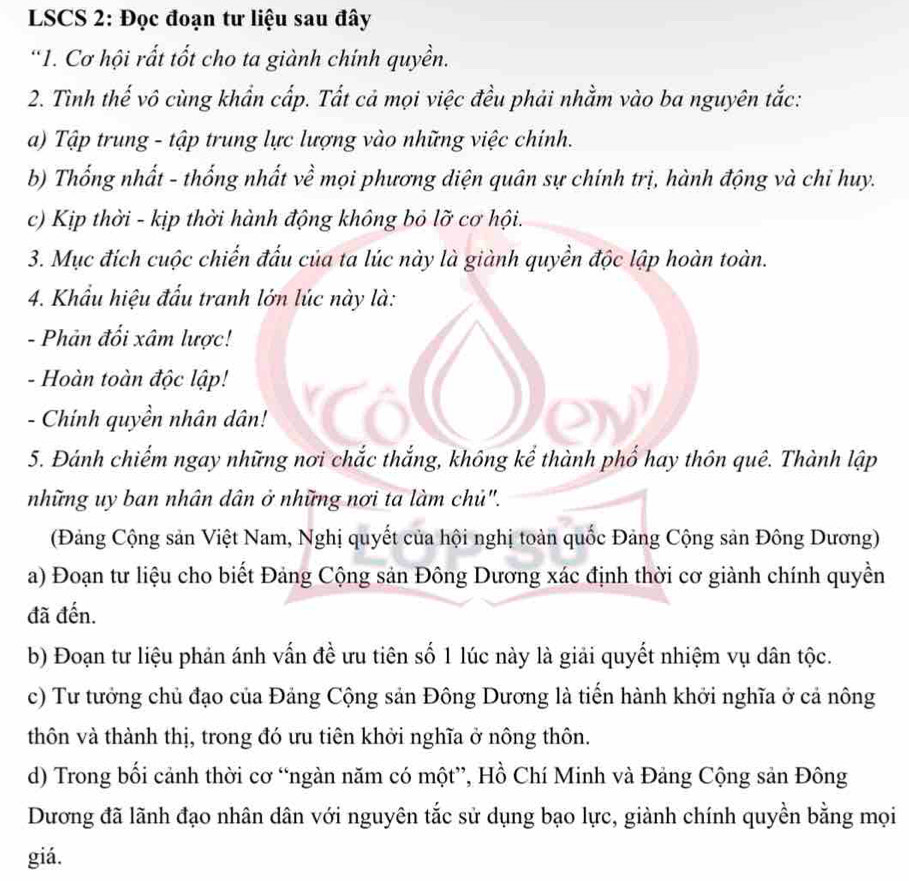 LSCS 2: Đọc đoạn tư liệu sau đây
*1. Cơ hội rất tốt cho ta giành chính quyền.
2. Tình thế vô cùng khẩn cấp. Tất cả mọi việc đều phải nhằm vào ba nguyên tắc:
a) Tập trung - tập trung lực lượng vào những việc chính.
b) Thống nhất - thống nhất về mọi phương diện quân sự chính trị, hành động và chỉ huy.
c) Kịp thời - kịp thời hành động không bỏ lỡ cơ hội.
3. Mục đích cuộc chiến đấu của ta lúc này là giành quyền độc lập hoàn toàn.
4. Khẩu hiệu đấu tranh lớn lúc này là:
- Phản đối xâm lược!
- Hoàn toàn độc lập!
- Chính quyền nhân dân!
5. Đánh chiếm ngay những nơi chắc thắng, không kể thành phố hay thôn quê. Thành lập
những uy ban nhân dân ở những nơi ta làm chủ".
(Đảng Cộng sản Việt Nam, Nghị quyết của hội nghị toàn quốc Đảng Cộng sản Đông Dương)
a) Đoạn tư liệu cho biết Đảng Cộng sản Đông Dương xác định thời cơ giành chính quyền
đã đến.
b) Đoạn tư liệu phản ánh vấn đề ưu tiên số 1 lúc này là giải quyết nhiệm vụ dân tộc.
c) Tư tưởng chủ đạo của Đảng Cộng sản Đông Dương là tiển hành khởi nghĩa ở cả nông
thôn và thành thị, trong đó ưu tiên khởi nghĩa ở nông thôn.
d) Trong bối cảnh thời cơ “ngàn năm có một”, Hồ Chí Minh và Đảng Cộng sản Đông
Dương đã lãnh đạo nhân dân với nguyên tắc sử dụng bạo lực, giành chính quyền bằng mọi
giá.