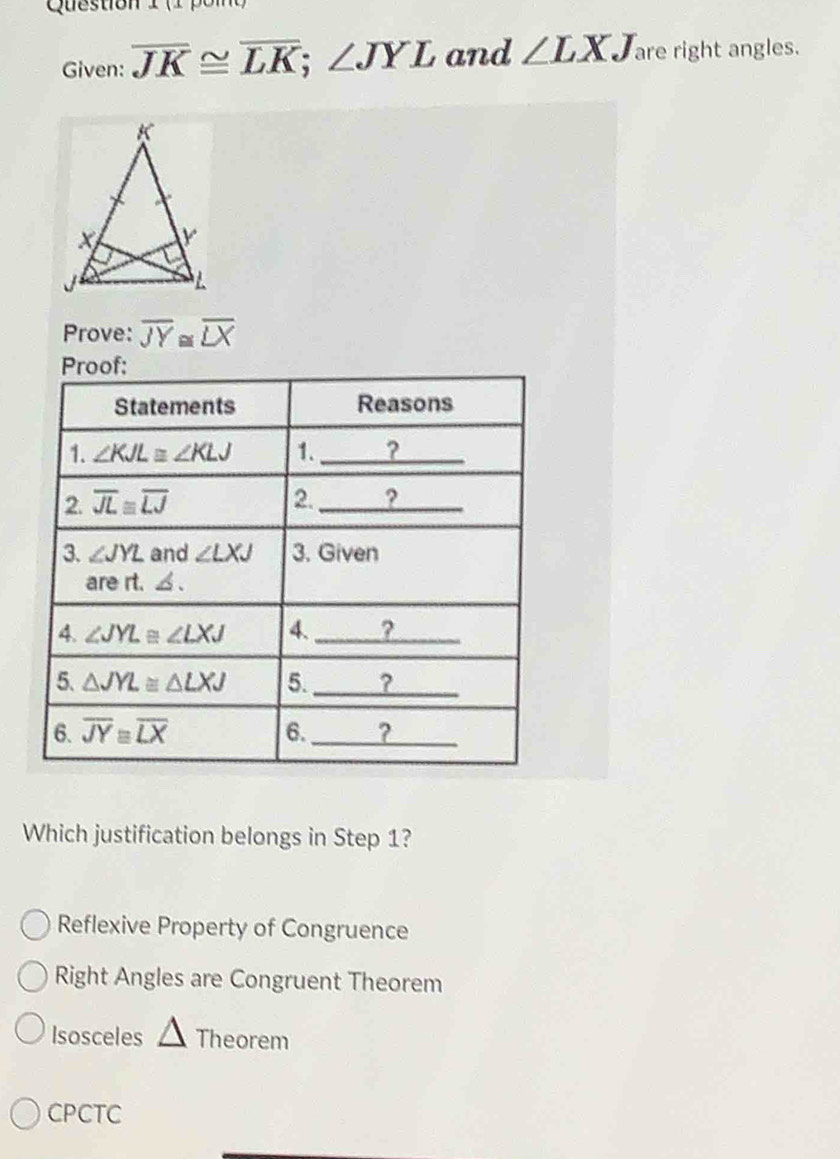 (1 pom
Given: overline JK≌ overline LK;∠ JYL and ∠ LXJ are right angles.
Prove: overline JY≌ overline LX
Which justification belongs in Step 1?
Reflexive Property of Congruence
Right Angles are Congruent Theorem
Isosceles △ Theorem
CPCTC