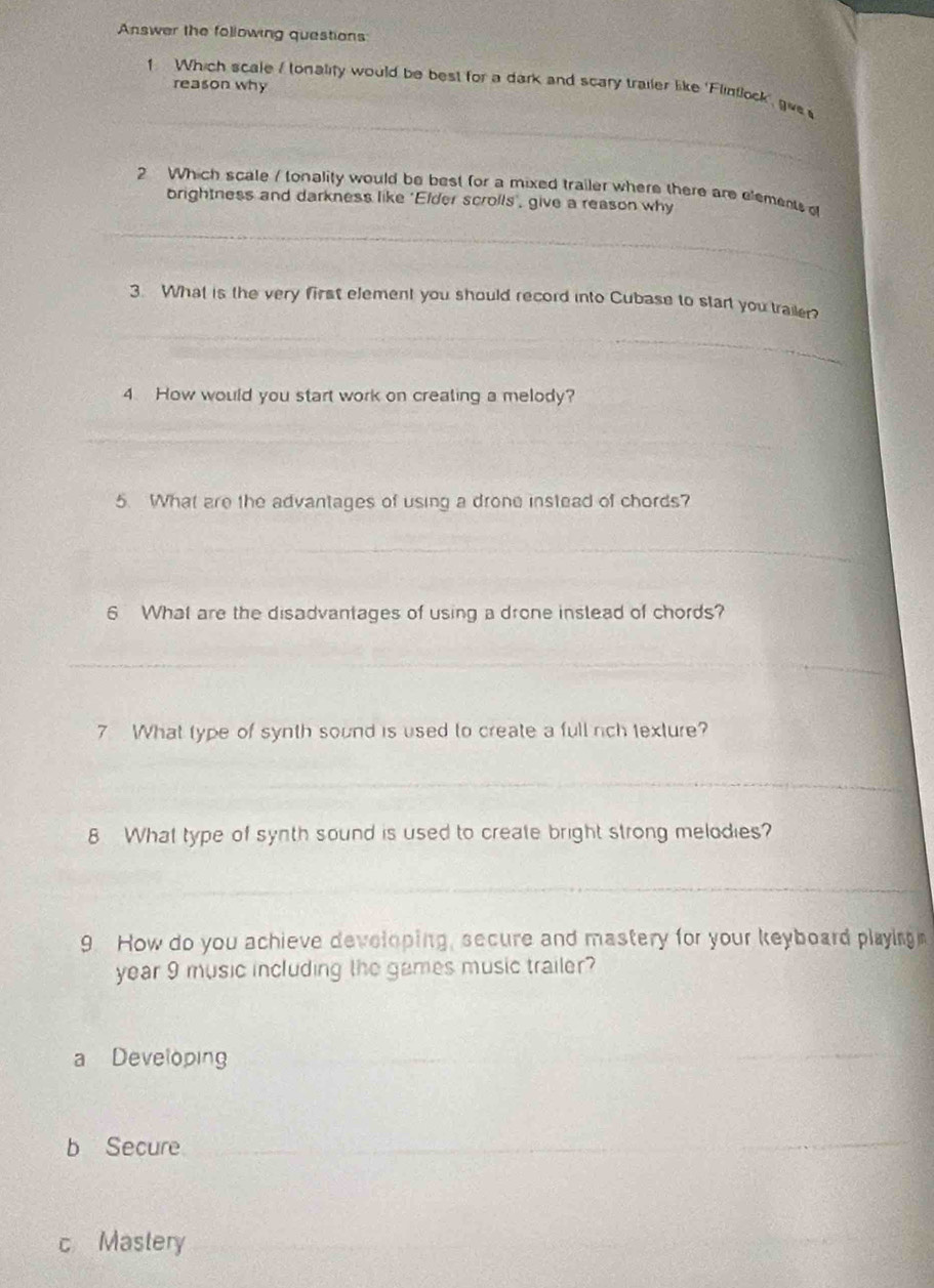 Answer the following questions 
reason why 
_ 
_ 
1 Which scale I tonality would be best for a dark and scary trailer like 'Flintlock', give 
2 Which scale / tonality would be best for a mixed trailer where there are elements of 
brightness and darkness like 'Elder scrolls' give a reason why 
_ 
3. What is the very first element you should record into Cubase to start you trailer? 
_ 
4. How would you start work on creating a melody? 
_ 
_ 
5. What are the advantages of using a drone instead of chords? 
_ 
_ 
6 What are the disadvantages of using a drone instead of chords? 
_ 
7 What type of synth sound is used to create a full rch texture? 
_ 
8 What type of synth sound is used to create bright strong melodies? 
_ 
9. How do you achieve developing, secure and mastery for your keyboard playing 
year 9 music including the games music trailer? 
a Developing 
_ 
_ 
b Secure_ 
_ 
c Mastery_