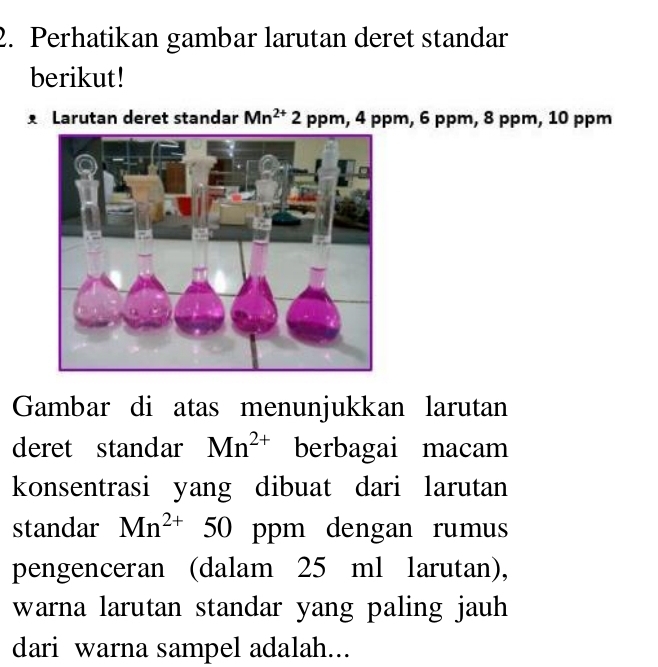 Perhatikan gambar larutan deret standar 
berikut! 
Larutan deret standar Mn^(2+)2 ppm, 4 ppm, 6 ppm, 8 ppm, 10 ppm
Gambar di atas menunjukkan larutan 
deret standar Mn^(2+) berbagai macam 
konsentrasi yang dibuat dari larutan 
standar Mn^(2+) 50 ppm dengan rumus 
pengenceran (dalam 25 ml larutan), 
warna larutan standar yang paling jauh 
dari warna sampel adalah...