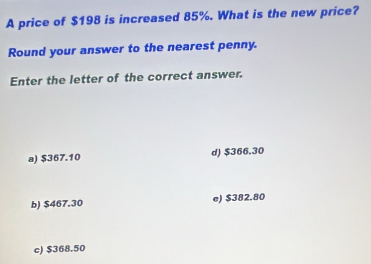 A price of $198 is increased 85%. What is the new price?
Round your answer to the nearest penny.
Enter the letter of the correct answer.
a) $367.10 d) $366.30
b) $467.30 e) $382.80
c) $368.50